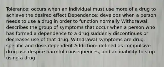 Tolerance: occurs when an individual must use more of a drug to achieve the desired effect Dependence: develops when a person needs to use a drug in order to function normally Withdrawal: describes the group of symptoms that occur when a person who has formed a dependence to a drug suddenly discontinues or decreases use of that drug. Withdrawal symptoms are drug-specific and dose-dependent Addiction: defined as compulsive drug use despite harmful consequences, and an inability to stop using a drug