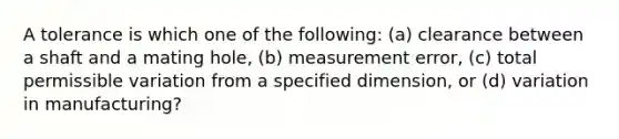 A tolerance is which one of the following: (a) clearance between a shaft and a mating hole, (b) measurement error, (c) total permissible variation from a specified dimension, or (d) variation in manufacturing?