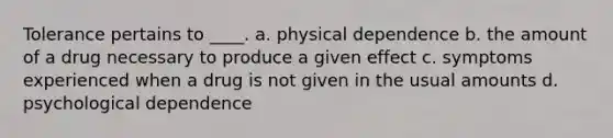 Tolerance pertains to ____. a. physical dependence b. the amount of a drug necessary to produce a given effect c. symptoms experienced when a drug is not given in the usual amounts d. psychological dependence