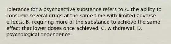 Tolerance for a psychoactive substance refers to A. the ability to consume several drugs at the same time with limited adverse effects. B. requiring more of the substance to achieve the same effect that lower doses once achieved. C. withdrawal. D. psychological dependence.