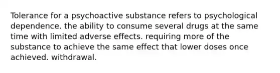 Tolerance for a psychoactive substance refers to psychological dependence. the ability to consume several drugs at the same time with limited adverse effects. requiring more of the substance to achieve the same effect that lower doses once achieved. withdrawal.