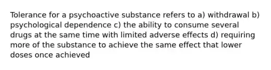 Tolerance for a psychoactive substance refers to a) withdrawal b) psychological dependence c) the ability to consume several drugs at the same time with limited adverse effects d) requiring more of the substance to achieve the same effect that lower doses once achieved