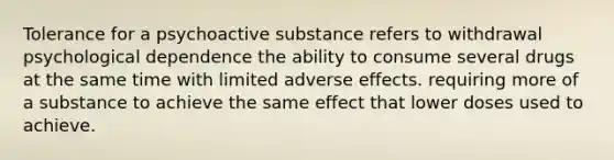 Tolerance for a psychoactive substance refers to withdrawal psychological dependence the ability to consume several drugs at the same time with limited adverse effects. requiring more of a substance to achieve the same effect that lower doses used to achieve.