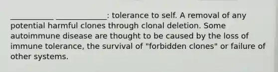 ___________ _____________: tolerance to self. A removal of any potential harmful clones through clonal deletion. Some autoimmune disease are thought to be caused by the loss of immune tolerance, the survival of "forbidden clones" or failure of other systems.