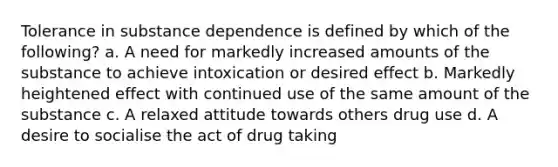 Tolerance in substance dependence is defined by which of the following? a. A need for markedly increased amounts of the substance to achieve intoxication or desired effect b. Markedly heightened effect with continued use of the same amount of the substance c. A relaxed attitude towards others drug use d. A desire to socialise the act of drug taking