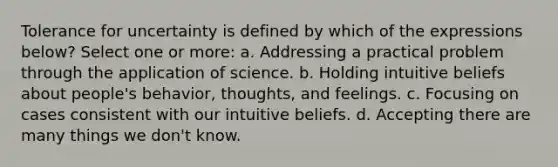 Tolerance for uncertainty is defined by which of the expressions below? Select one or more: a. Addressing a practical problem through the application of science. b. Holding intuitive beliefs about people's behavior, thoughts, and feelings. c. Focusing on cases consistent with our intuitive beliefs. d. Accepting there are many things we don't know.