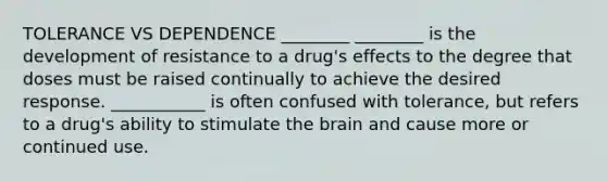 TOLERANCE VS DEPENDENCE ________ ________ is the development of resistance to a drug's effects to the degree that doses must be raised continually to achieve the desired response. ___________ is often confused with tolerance, but refers to a drug's ability to stimulate the brain and cause more or continued use.