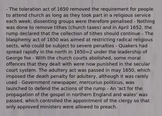 - The toleration act of 1650 removed the requirement for people to attend church as long as they took part in a religious service each week; dissenting groups were therefore penalised - Nothing was done to remove tithes (church taxes) and in April 1652, the rump declared that the collection of tithes should continue - The blasphemy act of 1650 was aimed at restricting radical religious sects, who could be subject to severe penalties - Quakers had spread rapidly in the north in 1650=2 under the leadership of George fox - With the church courts abolished, some moral offences that they dealt with were now punished in the secular court system. The adultery act was passed in may 1650, which imposed the death penalty for adultery, although it was rarely used - Government newspaper, mercurius politicus, was launched to defend the actions of the rump - An 'act for the propagation of the gospel in northern England and wales' was passed, which controlled the appointment of the clergy so that only approved ministers were allowed to preach.