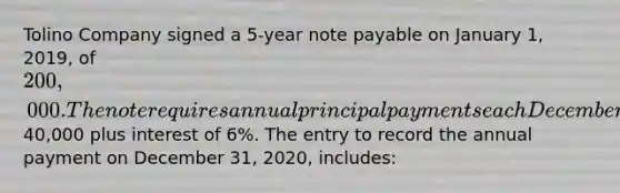 Tolino Company signed a 5-year note payable on January 1, 2019, of 200,000. The note requires annual principal payments each December 31 of40,000 plus interest of 6%. The entry to record the annual payment on December 31, 2020, includes: