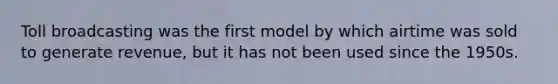 Toll broadcasting was the first model by which airtime was sold to generate revenue, but it has not been used since the 1950s.
