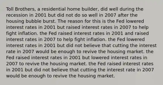 Toll Brothers, a residential home builder, did well during the recession in 2001 but did not do so well in 2007 after the housing bubble burst. The reason for this is the Fed lowered interest rates in 2001 but raised interest rates in 2007 to help fight inflation. the Fed raised interest rates in 2001 and raised interest rates in 2007 to help fight inflation. the Fed lowered interest rates in 2001 but did not believe that cutting the interest rate in 2007 would be enough to revive the housing market. the Fed raised interest rates in 2001 but lowered interest rates in 2007 to revive the housing market. the Fed raised interest rates in 2001 but did not believe that cutting the interest rate in 2007 would be enough to revive the housing market.