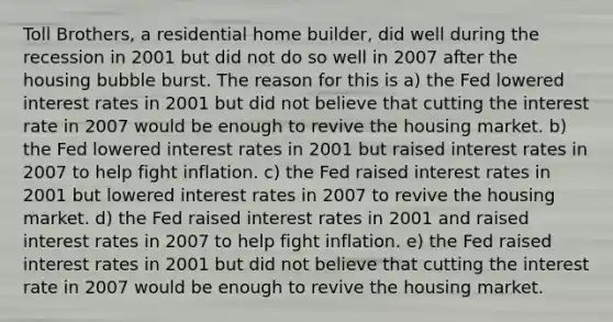 Toll Brothers, a residential home builder, did well during the recession in 2001 but did not do so well in 2007 after the housing bubble burst. The reason for this is a) the Fed lowered interest rates in 2001 but did not believe that cutting the interest rate in 2007 would be enough to revive the housing market. b) the Fed lowered interest rates in 2001 but raised interest rates in 2007 to help fight inflation. c) the Fed raised interest rates in 2001 but lowered interest rates in 2007 to revive the housing market. d) the Fed raised interest rates in 2001 and raised interest rates in 2007 to help fight inflation. e) the Fed raised interest rates in 2001 but did not believe that cutting the interest rate in 2007 would be enough to revive the housing market.