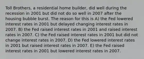 Toll Brothers, a residential home builder, did well during the recession in 2001 but did not do so well in 2007 after the housing bubble burst. The reason for this is A) the Fed lowered interest rates in 2001 but delayed changing interest rates in 2007. B) the Fed raised interest rates in 2001 and raised interest rates in 2007. C) the Fed raised interest rates in 2001 but did not change interest rates in 2007. D) the Fed lowered interest rates in 2001 but raised interest rates in 2007. E) the Fed raised interest rates in 2001 but lowered interest rates in 2007.