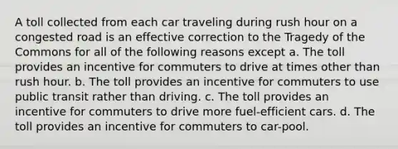 A toll collected from each car traveling during rush hour on a congested road is an effective correction to the Tragedy of the Commons for all of the following reasons except a. The toll provides an incentive for commuters to drive at times other than rush hour. b. The toll provides an incentive for commuters to use public transit rather than driving. c. The toll provides an incentive for commuters to drive more fuel-efficient cars. d. The toll provides an incentive for commuters to car-pool.