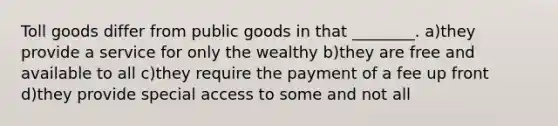 Toll goods differ from public goods in that ________. a)they provide a service for only the wealthy b)they are free and available to all c)they require the payment of a fee up front d)they provide special access to some and not all