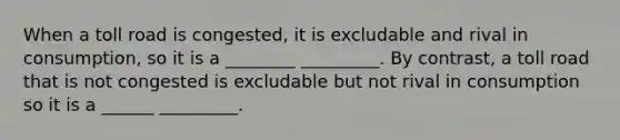 When a toll road is congested, it is excludable and rival in consumption, so it is a ________ _________. By contrast, a toll road that is not congested is excludable but not rival in consumption so it is a ______ _________.