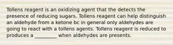 Tollens reagent is an oxidizing agent that the detects the presence of reducing sugars. Tollens reagent can help distinguish an aldehyde from a ketone bc in general only aldehydes are going to react with a tollens agents. Tollens reagent is reduced to produces a _________ when aldehydes are presents.