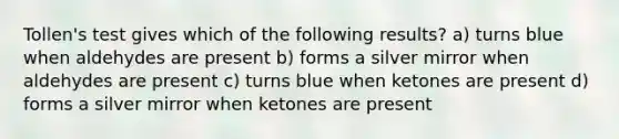 Tollen's test gives which of the following results? a) turns blue when aldehydes are present b) forms a silver mirror when aldehydes are present c) turns blue when ketones are present d) forms a silver mirror when ketones are present