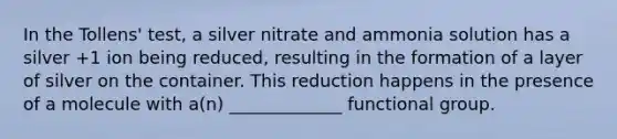 In the Tollens' test, a silver nitrate and ammonia solution has a silver +1 ion being reduced, resulting in the formation of a layer of silver on the container. This reduction happens in the presence of a molecule with a(n) _____________ functional group.