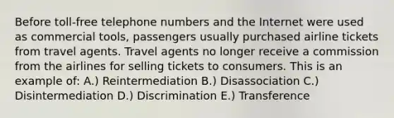 Before toll-free telephone numbers and the Internet were used as commercial tools, passengers usually purchased airline tickets from travel agents. Travel agents no longer receive a commission from the airlines for selling tickets to consumers. This is an example of: A.) Reintermediation B.) Disassociation C.) Disintermediation D.) Discrimination E.) Transference