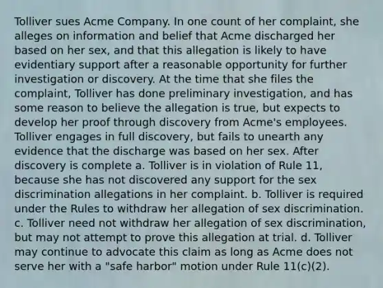 Tolliver sues Acme Company. In one count of her complaint, she alleges on information and belief that Acme discharged her based on her sex, and that this allegation is likely to have evidentiary support after a reasonable opportunity for further investigation or discovery. At the time that she files the complaint, Tolliver has done preliminary investigation, and has some reason to believe the allegation is true, but expects to develop her proof through discovery from Acme's employees. Tolliver engages in full discovery, but fails to unearth any evidence that the discharge was based on her sex. After discovery is complete a. Tolliver is in violation of Rule 11, because she has not discovered any support for the sex discrimination allegations in her complaint. b. Tolliver is required under the Rules to withdraw her allegation of sex discrimination. c. Tolliver need not withdraw her allegation of sex discrimination, but may not attempt to prove this allegation at trial. d. Tolliver may continue to advocate this claim as long as Acme does not serve her with a "safe harbor" motion under Rule 11(c)(2).