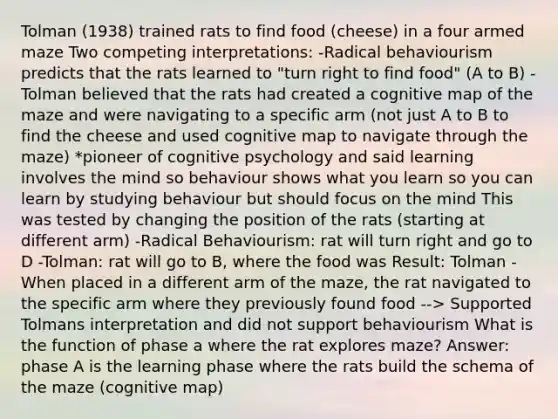 Tolman (1938) trained rats to find food (cheese) in a four armed maze Two competing interpretations: -Radical behaviourism predicts that the rats learned to "turn right to find food" (A to B) -Tolman believed that the rats had created a cognitive map of the maze and were navigating to a specific arm (not just A to B to find the cheese and used cognitive map to navigate through the maze) *pioneer of cognitive psychology and said learning involves the mind so behaviour shows what you learn so you can learn by studying behaviour but should focus on the mind This was tested by changing the position of the rats (starting at different arm) -Radical Behaviourism: rat will turn right and go to D -Tolman: rat will go to B, where the food was Result: Tolman -When placed in a different arm of the maze, the rat navigated to the specific arm where they previously found food --> Supported Tolmans interpretation and did not support behaviourism What is the function of phase a where the rat explores maze? Answer: phase A is the learning phase where the rats build the schema of the maze (cognitive map)