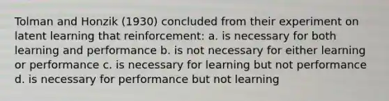 Tolman and Honzik (1930) concluded from their experiment on latent learning that reinforcement: a. is necessary for both learning and performance b. is not necessary for either learning or performance c. is necessary for learning but not performance d. is necessary for performance but not learning