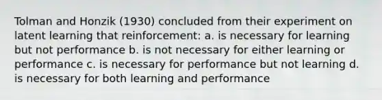 Tolman and Honzik (1930) concluded from their experiment on latent learning that reinforcement: a. is necessary for learning but not performance b. is not necessary for either learning or performance c. is necessary for performance but not learning d. is necessary for both learning and performance