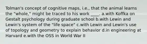 Tolman's concept of cognitive maps, i.e., that the animal learns the "whole," might be traced to his work ____. a.with Koffka on Gestalt psychology during graduate school b.with Lewin and Lewin's system of the "life space" c.with Lewin and Lewin's use of topology and geometry to explain behavior d.in engineering at Harvard e.with the OSS in World War II