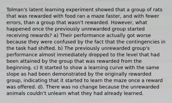 Tolman's latent learning experiment showed that a group of rats that was rewarded with food ran a maze faster, and with fewer errors, than a group that wasn't rewarded. However, what happened once the previously unrewarded group started receiving rewards? a) Their performance actually got worse because they were confused by the fact that the contingencies in the task had shifted. b) The previously unrewarded group's performance almost immediately dropped to the level that had been attained by the group that was rewarded from the beginning. c) It started to show a learning curve with the same slope as had been demonstrated by the originally rewarded group, indicating that it started to learn the maze once a reward was offered. d). There was no change because the unrewarded animals couldn't unlearn what they had already learned.