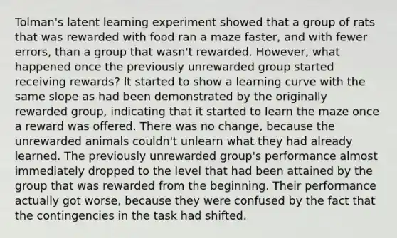 Tolman's latent learning experiment showed that a group of rats that was rewarded with food ran a maze faster, and with fewer errors, than a group that wasn't rewarded. However, what happened once the previously unrewarded group started receiving rewards? It started to show a learning curve with the same slope as had been demonstrated by the originally rewarded group, indicating that it started to learn the maze once a reward was offered. There was no change, because the unrewarded animals couldn't unlearn what they had already learned. The previously unrewarded group's performance almost immediately dropped to the level that had been attained by the group that was rewarded from the beginning. Their performance actually got worse, because they were confused by the fact that the contingencies in the task had shifted.