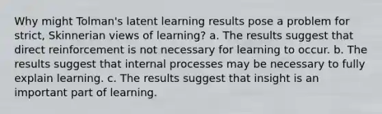 Why might Tolman's latent learning results pose a problem for strict, Skinnerian views of learning? a. The results suggest that direct reinforcement is not necessary for learning to occur. b. The results suggest that internal processes may be necessary to fully explain learning. c. The results suggest that insight is an important part of learning.