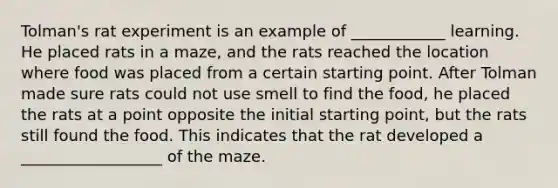 Tolman's rat experiment is an example of ____________ learning. He placed rats in a maze, and the rats reached the location where food was placed from a certain starting point. After Tolman made sure rats could not use smell to find the food, he placed the rats at a point opposite the initial starting point, but the rats still found the food. This indicates that the rat developed a __________________ of the maze.