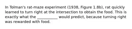 In Tolman's rat-maze experiment (1938, Figure 1.8b), rat quickly learned to turn right at the intersection to obtain the food. This is exactly what the ___________ would predict, because turning right was rewarded with food.