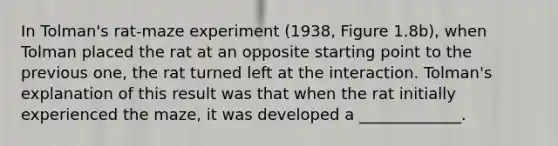 In Tolman's rat-maze experiment (1938, Figure 1.8b), when Tolman placed the rat at an opposite starting point to the previous one, the rat turned left at the interaction. Tolman's explanation of this result was that when the rat initially experienced the maze, it was developed a _____________.