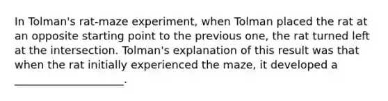 In Tolman's rat-maze experiment, when Tolman placed the rat at an opposite starting point to the previous one, the rat turned left at the intersection. Tolman's explanation of this result was that when the rat initially experienced the maze, it developed a ____________________.