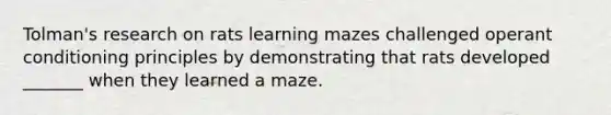 Tolman's research on rats learning mazes challenged operant conditioning principles by demonstrating that rats developed _______ when they learned a maze.