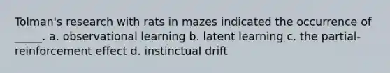 Tolman's research with rats in mazes indicated the occurrence of _____. a. observational learning b. latent learning c. the partial-reinforcement effect d. instinctual drift