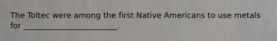 The Toltec were among the first Native Americans to use metals for ________________________.