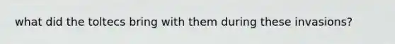 what did the toltecs bring with them during these invasions?