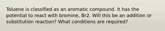 Toluene is classified as an aromatic compound. It has the potential to react with bromine, Br2. Will this be an addition or substitution reaction? What conditions are required?