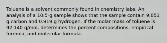 Toluene is a solvent commonly found in chemistry labs. An analysis of a 10.5-g sample shows that the sample contain 9.851 g carbon and 0.919 g hydrogen. If the molar mass of toluene is 92.140 g/mol, determines the percent compositions, empirical formula, and molecular formula.