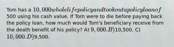 Tom has a 10,000 whole life policy and took out a policy loan of500 using his cash value. If Tom were to die before paying back the policy loan, how much would Tom's beneficiary receive from the death benefit of his policy? A) 9,000. B)10,500. C) 10,000. D)9,500.