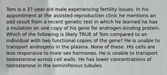 Tom is a 37-year-old male experiencing fertility issues. In his appointment at the assisted-reproduction clinic he mentions an odd result from a recent genetic test in which he learned he has a mutation on one copy of his gene for androgen-binding protein. Which of the following is likely TRUE of Tom compared to an individual with two functional copies of the gene? He is unable to transport androgens in the plasma. None of these. His cells are less responsive to male sex hormones. He is unable to transport testosterone across cell walls. He has lower concentrations of testosterone in the seminiferous tubules.