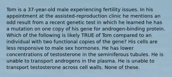 Tom is a 37-year-old male experiencing fertility issues. In his appointment at the assisted-reproduction clinic he mentions an odd result from a recent genetic test in which he learned he has a mutation on one copy of his gene for androgen-binding protein. Which of the following is likely TRUE of Tom compared to an individual with two functional copies of the gene? His cells are less responsive to male sex hormones. He has lower concentrations of testosterone in the seminiferous tubules. He is unable to transport androgens in the plasma. He is unable to transport testosterone across cell walls. None of these.