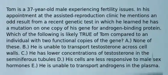 Tom is a 37-year-old male experiencing fertility issues. In his appointment at the assisted-reproduction clinic he mentions an odd result from a recent genetic test in which he learned he has a mutation on one copy of his gene for androgen-binding protein. Which of the following is likely TRUE of Tom compared to an individual with two functional copies of the gene? A.) None of these. B.) He is unable to transport testosterone across cell walls. C.) He has lower concentrations of testosterone in the seminiferous tubules D.) His cells are less responsive to male sex hormones E.) He is unable to transport androgens in the plasma.