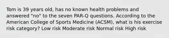 Tom is 39 years old, has no known health problems and answered "no" to the seven PAR-Q questions. According to the American College of Sports Medicine (ACSM), what is his exercise risk category? Low risk Moderate risk Normal risk High risk