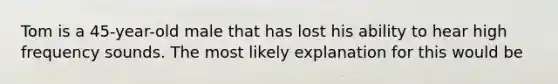 Tom is a 45-year-old male that has lost his ability to hear high frequency sounds. The most likely explanation for this would be