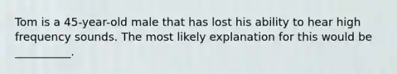 Tom is a 45-year-old male that has lost his ability to hear high frequency sounds. The most likely explanation for this would be __________.