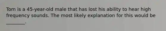 Tom is a 45-year-old male that has lost his ability to hear high frequency sounds. The most likely explanation for this would be ________.